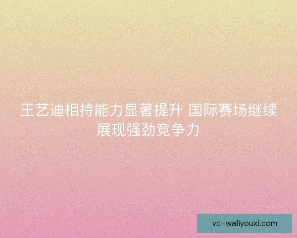 王艺迪相持能力显著提升 国际赛场继续展现强劲竞争力