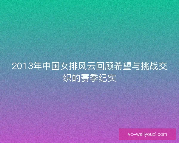 2013年中国女排风云回顾希望与挑战交织的赛季纪实 2013年中国女排风云回顾希望与挑战交织的赛季纪实