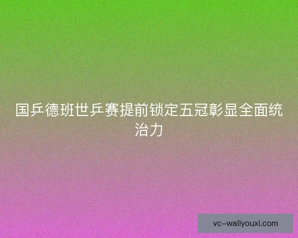 国乒德班世乒赛提前锁定五冠彰显全面统治力 国乒德班世乒赛提前锁定五冠彰显全面统治力