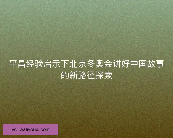平昌经验启示下北京冬奥会讲好中国故事的新路径探索 平昌经验启示下北京冬奥会讲好中国故事的新路径探索