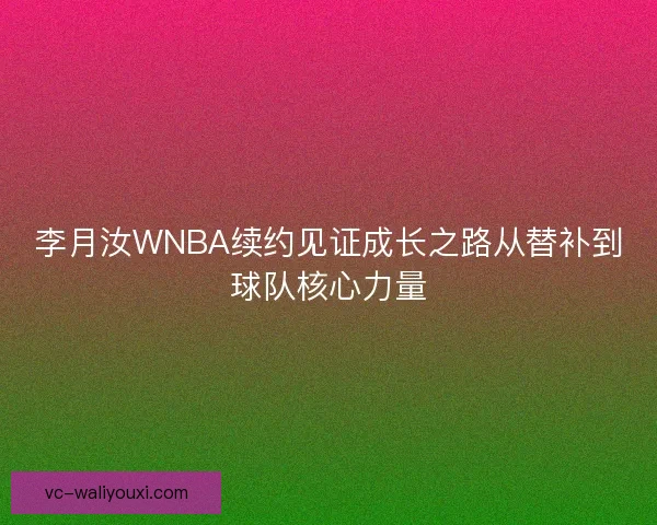 李月汝WNBA续约见证成长之路从替补到球队核心力量 李月汝WNBA续约见证成长之路从替补到球队核心力量