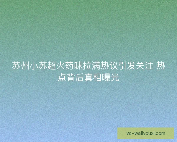 苏州小苏超火药味拉满热议引发关注 热点背后真相曝光 苏州小苏超火药味拉满热议引发关注 热点背后真相曝光