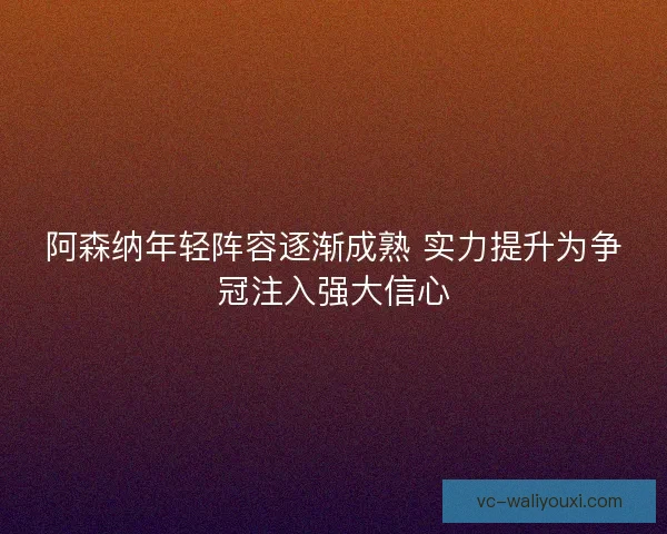 阿森纳年轻阵容逐渐成熟 实力提升为争冠注入强大信心