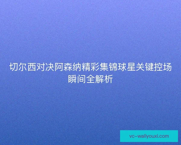 切尔西对决阿森纳精彩集锦球星关键控场瞬间全解析 切尔西对决阿森纳精彩集锦球星关键控场瞬间全解析