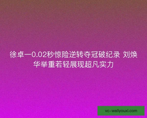 徐卓一0.02秒惊险逆转夺冠破纪录 刘焕华举重若轻展现超凡实力 徐卓一0.02秒惊险逆转夺冠破纪录 刘焕华举重若轻展现超凡实力