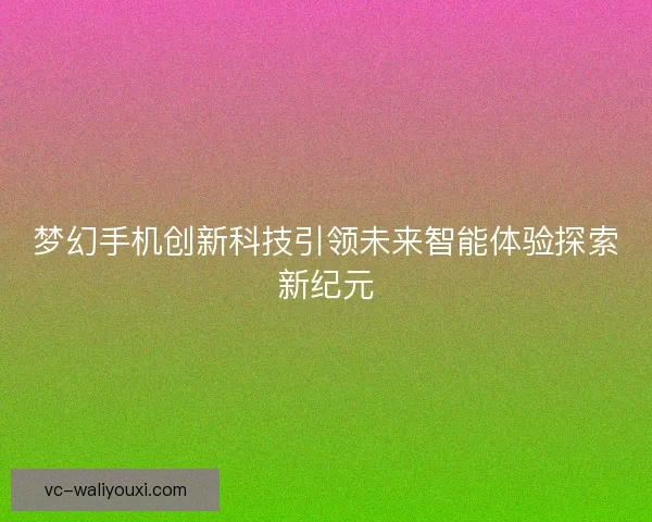 梦幻手机创新科技引领未来智能体验探索新纪元 梦幻手机创新科技引领未来智能体验探索新纪元