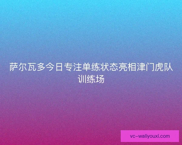 萨尔瓦多今日专注单练状态亮相津门虎队训练场