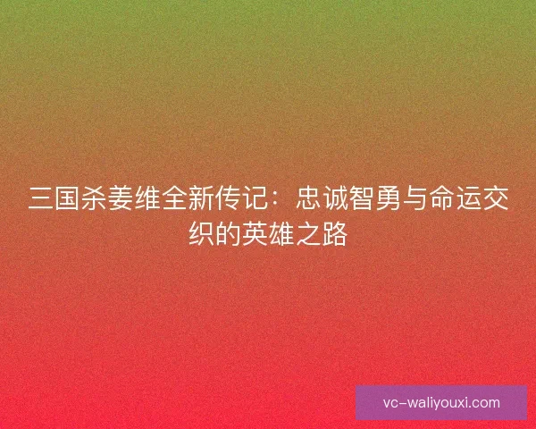 三国杀姜维全新传记：忠诚智勇与命运交织的英雄之路