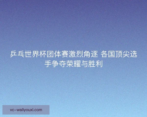 乒乓世界杯团体赛激烈角逐 各国顶尖选手争夺荣耀与胜利