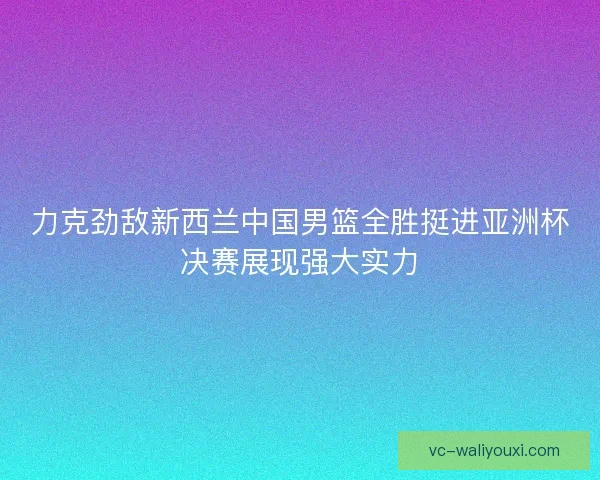 力克劲敌新西兰中国男篮全胜挺进亚洲杯决赛展现强大实力 力克劲敌新西兰中国男篮全胜挺进亚洲杯决赛展现强大实力