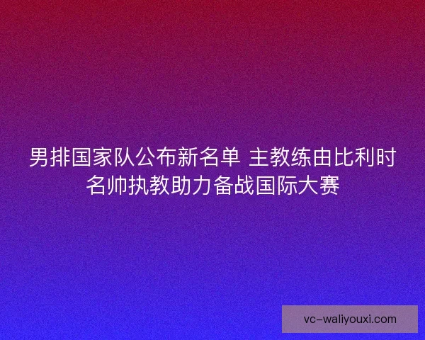 男排国家队公布新名单 主教练由比利时名帅执教助力备战国际大赛