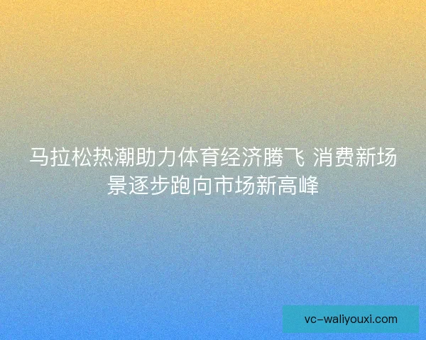 马拉松热潮助力体育经济腾飞 消费新场景逐步跑向市场新高峰 马拉松热潮助力体育经济腾飞 消费新场景逐步跑向市场新高峰