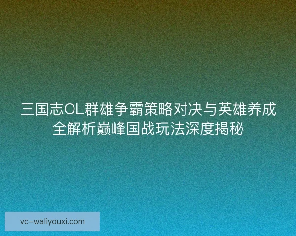 三国志OL群雄争霸策略对决与英雄养成全解析巅峰国战玩法深度揭秘
