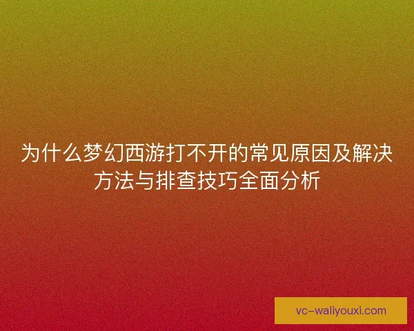 为什么梦幻西游打不开的常见原因及解决方法与排查技巧全面分析