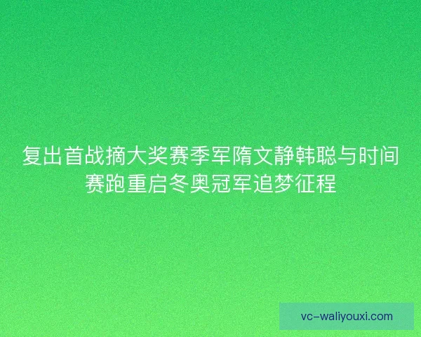 复出首战摘大奖赛季军隋文静韩聪与时间赛跑重启冬奥冠军追梦征程