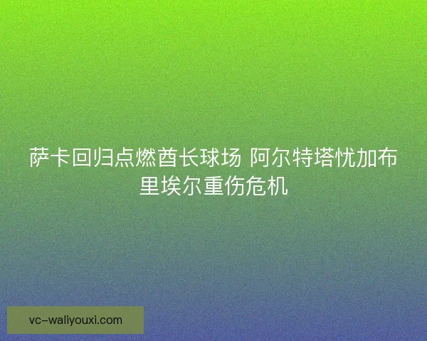 萨卡回归点燃酋长球场 阿尔特塔忧加布里埃尔重伤危机